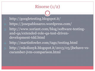 Risorse (1/2)
1. http://googletesting.blogspot.it/
2. https://josepablosarco.wordpress.com/
3. http://www.xoriant.com/blog/software-testing-
and-qa/extended-role-qa-test-driven-
development-tdd.html
4. http://martinfowler.com/tags/testing.html
5. http://mkolisnyk.blogspot.it/2013/03/jbehave-vs-
cucumber-jvm-comparison.html
 