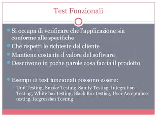 Test Funzionali
Si occupa di verificare che l’applicazione sia
conforme alle specifiche
Che rispetti le richieste del cliente
Mantiene costante il valore del software
Descrivono in poche parole cosa faccia il prodotto
Esempi di test funzionali possono essere:
 Unit Testing, Smoke Testing, Sanity Testing, Integration
Testing, White box testing, Black Box testing, User Acceptance
testing, Regression Testing
 
