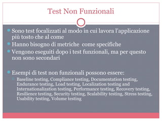 Test Non Funzionali
Sono test focalizzati al modo in cui lavora l’applicazione
più tosto che al come
Hanno bisogno di metriche come specifiche
Vengono eseguiti dopo i test funzionali, ma per questo
non sono secondari
Esempi di test non funzionali possono essere:
 Baseline testing, Compliance testing, Documentation testing,
Endurance testing, Load testing, Localization testing and
Internationalization testing, Performance testing, Recovery testing,
Resilience testing, Security testing, Scalability testing, Stress testing,
Usability testing, Volume testing
 