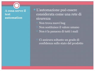 A cosa serve il
test
automation
L’automazione può essere
considerata come una rete di
sicurezza
 Non trova nuovi bug
 Non sostituisce il valore umano
 Non è la panacea di tutti i mali
 Ci assicura soltanto un grado di
confidenza sullo stato del prodotto
 