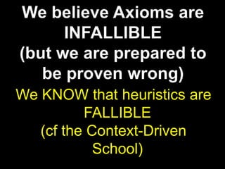 We believe Axioms are INFALLIBLE(but we are prepared to be proven wrong)We KNOW that heuristics are FALLIBLE(cf the Context-Driven School)