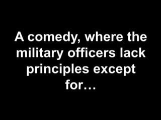 A comedy, where the military officers lack principles except for…