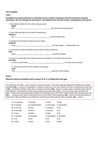 Use of English
Task 1
Complete the second sentence so that that is has a similar meaning to the first sentence using the
word given. Do not change the word given. Use between two and five words, including the word given.
1. She started to learn the violin when she was seven.
BEEN
She _________________________________________the violin since she was seven.
2. I don’t often get help from him with the washing up.
USUALLY
He _________________________________________with the washing up.
3. It bothers me that Anita criticises the way I speak.
ALWAYS
Anita _________________________________________ the way I speak – it really bothers me!
4. It has been at least two weeks since the last time Ingrid called me.
FOR
Ingrid _________________________________________at least two weeks.
5. A lot of my classmates have started to become interested in YouTuber books this term.
GETTING
A lot of my classmates _________________________________________YouTuber books recently.
6. They came back from their holidays not long ago.
JUST
They _________________________________________back from their holidays.
Task 2
Read the article and decide which answer (A, B, C or D)best fits each gap.
The tracksuit is a(n) (37) which consists of a top and trousers. They were originally designed for athletes who needed
something (38) to wear for competitions. Tracksuits could be worn on top of shorts and vests. Sometimes they also had
a (39) to keep the athletes’ heads warm. Comfort is important (40) they are usually made of materials which help the
body ‘breathe’. The trousers are often loose and the tops usually have a (41) so it can be worn open and taken off
easily. Tracksuits first became popular outside of the sporting world in the 1970s. People realised that, because they were
(42) , tracksuits were ideal for wearing at home or at the disco. More people got (43) them and tracksuits became a
fashion item. Nike and Adidas are probably the most famous brands and they often use bright, (44) colours.
37 A accessory B clothing C outfit D style
38 A suitable B understandable C memorable D responsible
39 A hair clip B hood C necklace D wig
40 A because B due to C owing to D so
41 A bow B button C strap D zip
42 A sensible B enjoyable C comfortable D incredible
43 A at B into C off D up
44 A bold B dark C dull D pale
 
