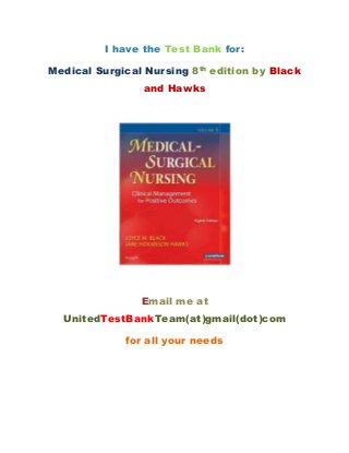 I have the Test Bank for: 
Medical Surgical Nursing 8th edition by Black 
and Hawks 
Email me at 
UnitedTestBankTeam(at)gmail(dot)com 
for all your needs 
