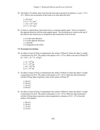 Chapter 7, Rotational Motion and the Law of Gravity
48. The Earth is 93 million miles (mi) from the Sun and its period of revolution is 1 year = 3.15 ×
107
s. What is the acceleration of the Earth in its orbit about the Sun?
a. 18.6 mi/s2
b. 9.3 × 10−3
mi/s2
c. 13.6 × 10−6
mi/s2
d. 3.7 × 10−6
mi/s2
49. A wheel is rotated about a horizontal axle at a constant angular speed. Next it is rotated in
the opposite direction with the same angular speed. The acceleration at a point on the top of
the wheel in the second case as compared to the acceleration in the first case:
a. is in the same direction.
b. is in the opposite direction.
c. is upward.
d. is tangential to the wheel.
7.5 Newtonian Gravitation
50. An object of mass 0.50 kg is transported to the surface of Planet X where the object’s weight
is measured to be 20 N. The radius of the planet is 4.0 × 106
m. What is the mass of Planet X?
(G = 6.67 × 10−11
N ⋅ m2
/kg2
)
a. 13 × 1019
kg
b. 17 × 1022
kg
c. 9.6 × 1024
kg
d. 21 × 1025
kg
51. An object of mass 0.50 kg is transported to the surface of Planet X where the object’s weight
is measured to be 20 N. The radius of the planet is 4.0 × 106
m. What free fall acceleration
will the 0.50-kg object experience when at the surface of Planet X?
a. 48 m/s2
b. 20 m/s2
c. 16 m/s2
d. 40 m/s2
52. An object of mass 0.50 kg is transported to the surface of Planet X where the object’s weight
is measured to be 20 N. The radius of the planet is 4.0 × 106
m. What free fall acceleration
will the 0.50-kg object experience when transported to a distance of 2.0 × 106
m from the
surface of this planet?
a. 90 m/s2
b. 20 m/s2
c. 13 m/s2
d. 18 m/s2
103
 