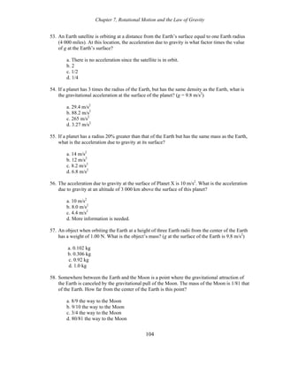 Chapter 7, Rotational Motion and the Law of Gravity
53. An Earth satellite is orbiting at a distance from the Earth’s surface equal to one Earth radius
(4 000 miles). At this location, the acceleration due to gravity is what factor times the value
of g at the Earth’s surface?
a. There is no acceleration since the satellite is in orbit.
b. 2
c. 1/2
d. 1/4
54. If a planet has 3 times the radius of the Earth, but has the same density as the Earth, what is
the gravitational acceleration at the surface of the planet? (g = 9.8 m/s2
)
a. 29.4 m/s2
b. 88.2 m/s2
c. 265 m/s2
d. 3.27 m/s2
55. If a planet has a radius 20% greater than that of the Earth but has the same mass as the Earth,
what is the acceleration due to gravity at its surface?
a. 14 m/s2
b. 12 m/s2
c. 8.2 m/s2
d. 6.8 m/s2
56. The acceleration due to gravity at the surface of Planet X is 10 m/s2
. What is the acceleration
due to gravity at an altitude of 3 000 km above the surface of this planet?
a. 10 m/s2
b. 8.0 m/s2
c. 4.4 m/s2
d. More information is needed.
57. An object when orbiting the Earth at a height of three Earth radii from the center of the Earth
has a weight of 1.00 N. What is the object’s mass? (g at the surface of the Earth is 9.8 m/s2
)
a. 0.102 kg
b. 0.306 kg
c. 0.92 kg
d. 1.0 kg
58. Somewhere between the Earth and the Moon is a point where the gravitational attraction of
the Earth is canceled by the gravitational pull of the Moon. The mass of the Moon is 1/81 that
of the Earth. How far from the center of the Earth is this point?
a. 8/9 the way to the Moon
b. 9/10 the way to the Moon
c. 3/4 the way to the Moon
d. 80/81 the way to the Moon
104
 