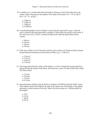 Chapter 7, Rotational Motion and the Law of Gravity
59. A satellite is in a circular orbit about the Earth at a distance of one Earth radius above the
surface. What is the speed of the satellite? (The radius of the Earth is 6.4 × 106
m, and G =
6.67 × 10−11
N ⋅ m2
/kg2
.)
a. 2 800 m/s
b. 4 200 m/s
c. 5 600 m/s
d. 16 800 m/s
60. A careful photographic survey of Jupiter’s moon Io by the spacecraft Voyager 1 showed
active volcanoes spewing liquid sulfur to heights of 70 km above the surface of this moon. If
the value of g on Io is 2.0 m/s2
, estimate the speed with which the liquid sulfur left the
volcano.
a. 260 m/s
b. 530 m/s
c. 790 m/s
d. 970 m/s
61. If the mass of Mars is 0.107 times that of Earth, and its radius is 0.530 that of Earth, estimate
the gravitational acceleration g at the surface of Mars. (gearth = 9.80 m/s2
)
a. 2.20 m/s2
b. 3.73 m/s2
c. 4.20 m/s2
d. 5.50 m/s2
62. The escape speed from the surface of the Earth is 11.2 km/s. Estimate the escape speed for a
spacecraft from the surface of the Moon. The Moon has a mass 1/81 that of Earth and a radius
0.25 that of Earth.
a. 2.5 km/s
b. 4.0 km/s
c. 5.6 km/s
d. 8.7 km/s
63. Geosynchronous satellites orbit the Earth at a distance of 42 000 km from the Earth’s center.
Their angular speed at this height is the same as the rotation rate of the Earth, so they appear
stationary at certain locations in the sky. What is the force acting on a 1 500-kg satellite at
this height?
a. 85 N
b. 333 N
c. 404 N
d. 457 N
105
 