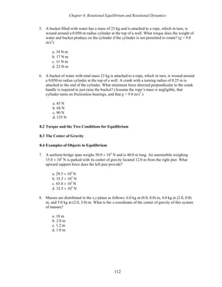 Chapter 8, Rotational Equilibrium and Rotational Dynamics
5. A bucket filled with water has a mass of 23 kg and is attached to a rope, which in turn, is
wound around a 0.050-m radius cylinder at the top of a well. What torque does the weight of
water and bucket produce on the cylinder if the cylinder is not permitted to rotate? (g = 9.8
m/s2
)
a. 34 N⋅m
b. 17 N⋅m
c. 11 N⋅m
d. 23 N⋅m
6. A bucket of water with total mass 23 kg is attached to a rope, which in turn, is wound around
a 0.050-m radius cylinder at the top of a well. A crank with a turning radius of 0.25 m is
attached to the end of the cylinder. What minimum force directed perpendicular to the crank
handle is required to just raise the bucket? (Assume the rope’s mass is negligible, that
cylinder turns on frictionless bearings, and that g = 9.8 m/s2
.)
a. 45 N
b. 68 N
c. 90 N
d. 135 N
8.2 Torque and the Two Conditions for Equilibrium
8.3 The Center of Gravity
8.4 Examples of Objects in Equilibrium
7. A uniform bridge span weighs 50.0 × 103
N and is 40.0 m long. An automobile weighing
15.0 × 103
N is parked with its center of gravity located 12.0 m from the right pier. What
upward support force does the left pier provide?
a. 29.5 × 103
N
b. 35.5 × 103
N
c. 65.0 × 103
N
d. 32.5 × 103
N
8. Masses are distributed in the x,y-plane as follows: 6.0 kg at (0.0, 0.0) m, 4.0 kg at (2.0, 0.0)
m, and 5.0 kg at (2.0, 3.0) m. What is the x-coordinate of the center of gravity of this system
of masses?
a. 18 m
b. 2.0 m
c. 1.2 m
d. 1.0 m
112
 
