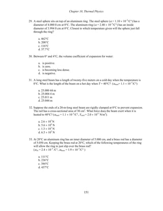 Chapter 10, Thermal Physics
29. A steel sphere sits on top of an aluminum ring. The steel sphere (α = 1.10 × 10−5
/C°) has a
diameter of 4.000 0 cm at 0°C. The aluminum ring (α = 2.40 × 10−5
/C°) has an inside
diameter of 3.994 0 cm at 0°C. Closest to which temperature given will the sphere just fall
through the ring?
a. 462°C
b. 208°C
c. 116°C
d. 57.7°C
30. Between 0° and 4°C, the volume coefficient of expansion for water:
a. is positive.
b. is zero.
c. is becoming less dense.
d. is negative.
31. A long steel beam has a length of twenty-five meters on a cold day when the temperature is
0°C. What is the length of the beam on a hot day when T = 40°C? (αsteel= 1.1 × 10−5
/C°)
a. 25.000 44 m
b. 25.004 4 m
c. 25.011 m
d. 25.044 m
32. Suppose the ends of a 20-m-long steel beam are rigidly clamped at 0°C to prevent expansion.
The rail has a cross-sectional area of 30 cm2
. What force does the beam exert when it is
heated to 40°C? (αsteel = 1.1 × 10−5
/C°, Ysteel = 2.0 × 1011
N/m2
).
a. 2.6 × 105
N
b. 5.6 × 104
N
c. 1.3 × 103
N
d. 6.5 × 102
N
33. At 20°C an aluminum ring has an inner diameter of 5.000 cm, and a brass rod has a diameter
of 5.050 cm. Keeping the brass rod at 20°C, which of the following temperatures of the ring
will allow the ring to just slip over the brass rod?
(αAl = 2.4 × 10−5
/C°, αbrass = 1.9 × 10−5
/C° )
a. 111°C
b. 236°C
c. 384°C
d. 437°C
151
 
