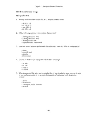 Chapter 11, Energy in Thermal Processes
11.1 Heat and Internal Energy
11.2 Specific Heat
1. Arrange from smallest to largest: the BTU, the joule, and the calorie.
a. BTU, J, cal
b. J, cal, BTU
c. cal, BTU, J
d. J, BTU, cal
2. Of the following systems, which contains the most heat?
a. 100 kg of water at 80°C
b. 250 kg of water at 40°C
c. 600 kg of ice at 0°C
d. Systems do not contain heat.
3. Heat flow occurs between two bodies in thermal contact when they differ in what property?
a. mass
b. specific heat
c. density
d. temperature
4. Calories of the food type are equal to which of the following?
a. 4.186 J
b. 4 186 J
c. 1 BTU
d. 1054 J
5. Who demonstrated that when heat is gained or lost by a system during some process, the gain
or loss can be accounted for by an equivalent quantity of mechanical work done on the
system?
a. Joule
b. Boltzmann
c. Thompson, Count Rumford
d. Kelvin
163
 