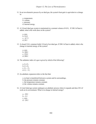 Chapter 12, The Laws of Thermodynamics
11. In an isovolumetric process by an ideal gas, the system's heat gain is equivalent to a change
in:
a. temperature.
b. volume.
c. pressure.
d. internal energy.
12. A 2.0-mol ideal gas system is maintained at a constant volume of 4.0 L. If 100 J of heat is
added, what is the work done on the system?
a. zero
b. 5.0 J
c. –6.7 J
d. 20 J
13. A closed 2.0-L container holds 3.0 mol of an ideal gas. If 200 J of heat is added, what is the
change in internal energy of the system?
a. zero
b. 100 J
c. 150 J
d. 200 J
14. The adiabatic index of a gas is given by which of the following?
a. CP /CV
b. CV /CP
c. CP – CV
d. CP + CV
15. An adiabatic expansion refers to the fact that:
a. no heat is transferred between a system and its surroundings.
b. the pressure remains constant.
c. the temperature remains constant.
d. the volume remains constant.
16. A 4-mol ideal gas system undergoes an adiabatic process where it expands and does 20 J of
work on its environment. What is its change in internal energy?
a. −20 J
b. −5 J
c. zero
d. +20 J
182
 
