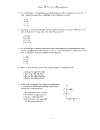 Chapter 12, The Laws of Thermodynamics
17. A 4-mol ideal gas system undergoes an adiabatic process where it expands and does 20 J of
work on its environment. How much heat is received by the system?
a. −20 J
b. zero
c. +5 J
d. +20 J
18. A quantity of monatomic ideal gas expands adiabatically from a volume of 2.0 liters to 6.0
liters. If the initial pressure is P0, what is the final pressure?
a. 9.0 P0
b. 6.2 P0
c. 3.0 P0
d. 0.16 P0
19. A 5-mol ideal gas system undergoes an adiabatic free expansion (a rapid expansion into a
vacuum), going from an initial volume of 10 L to a final volume of 20 L. How much work is
done on the system during this adiabatic free expansion?
a. −50 J
b. −10 J
c. zero
d. +50 J
20. Which of the following increases the internal energy of a solid metal rod?
a. raising it to a greater height
b. throwing it through the air
c. having the rod conduct heat
d. having the rod absorb heat
21. As the ideal gas expands from pressure P1 and volume
V1 to pressure P2 and volume V2 along the indicated
straight line, it is possible that:
a. the temperature stays constant.
b. the internal energy decreases.
c. the gas is changing state.
d. all of the above are impossible
P
P2 P
VV2
V1
P1
for this particular graph.
183
 