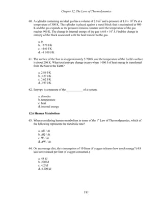 Chapter 12, The Laws of Thermodynamics
60. A cylinder containing an ideal gas has a volume of 2.0 m3
and a pressure of 1.0 × 105
Pa at a
temperature of 300 K. The cylinder is placed against a metal block that is maintained at 900
K and the gas expands as the pressure remains constant until the temperature of the gas
reaches 900 K. The change in internal energy of the gas is 6.0 × 105
J. Find the change in
entropy of the block associated with the heat transfer to the gas.
a. 0
b. +670 J/K
c. −440 J/K
d. −1 100 J/K
61. The surface of the Sun is at approximately 5 700 K and the temperature of the Earth's surface
is about 290 K. What total entropy change occurs when 1 000 J of heat energy is transferred
from the Sun to the Earth?
a. 2.89 J/K
b. 3.27 J/K
c. 3.62 J/K
d. 3.97 J/K
62. Entropy is a measure of the ___________ of a system.
a. disorder
b. temperature
c. heat
d. internal energy
12.6 Human Metabolism
63. When considering human metabolism in terms of the 1st
Law of Thermodynamics, which of
the following represents the metabolic rate?
a. ΔU / Δt
b. ΔQ / Δt
c. W / Δt
d. ΔW / Δt
64. On an average diet, the consumption of 10 liters of oxygen releases how much energy? (4.8
kcal are released per liter of oxygen consumed.)
a. 48 kJ
b. 200 kJ
c. 4.2 kJ
d. 4 200 kJ
191
 