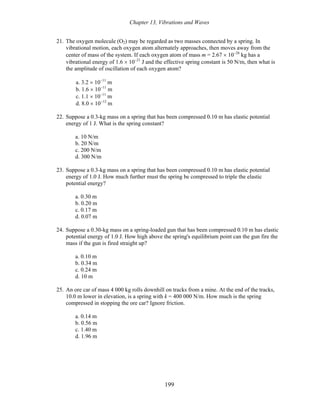 Chapter 13, Vibrations and Waves
21. The oxygen molecule (O2) may be regarded as two masses connected by a spring. In
vibrational motion, each oxygen atom alternately approaches, then moves away from the
center of mass of the system. If each oxygen atom of mass m = 2.67 × 10−26
kg has a
vibrational energy of 1.6 × 10−21
J and the effective spring constant is 50 N/m, then what is
the amplitude of oscillation of each oxygen atom?
a. 3.2 × 10−11
m
b. 1.6 × 10−11
m
c. 1.1 × 10−11
m
d. 8.0 × 10−12
m
22. Suppose a 0.3-kg mass on a spring that has been compressed 0.10 m has elastic potential
energy of 1 J. What is the spring constant?
a. 10 N/m
b. 20 N/m
c. 200 N/m
d. 300 N/m
23. Suppose a 0.3-kg mass on a spring that has been compressed 0.10 m has elastic potential
energy of 1.0 J. How much further must the spring be compressed to triple the elastic
potential energy?
a. 0.30 m
b. 0.20 m
c. 0.17 m
d. 0.07 m
24. Suppose a 0.30-kg mass on a spring-loaded gun that has been compressed 0.10 m has elastic
potential energy of 1.0 J. How high above the spring's equilibrium point can the gun fire the
mass if the gun is fired straight up?
a. 0.10 m
b. 0.34 m
c. 0.24 m
d. 10 m
25. An ore car of mass 4 000 kg rolls downhill on tracks from a mine. At the end of the tracks,
10.0 m lower in elevation, is a spring with k = 400 000 N/m. How much is the spring
compressed in stopping the ore car? Ignore friction.
a. 0.14 m
b. 0.56 m
c. 1.40 m
d. 1.96 m
199
 