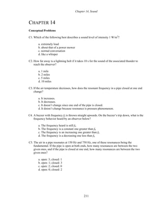 Chapter 14, Sound
CHAPTER 14
Conceptual Problems
C1. Which of the following best describes a sound level of intensity 1 W/m2
?
a. extremely loud
b. about that of a power mower
c. normal conversation
d. like a whisper
C2. How far away is a lightning bolt if it takes 10 s for the sound of the associated thunder to
reach the observer?
a. 1 mile
b. 2 miles
c. 5 miles
d. 10 miles
C3. If the air temperature decreases, how does the resonant frequency in a pipe closed at one end
change?
a. It increases.
b. It decreases.
c. It doesn’t change since one end of the pipe is closed.
d. It doesn’t change because resonance is pressure phenomenon.
C4. A buzzer with frequency f0 is thrown straight upwards. On the buzzer’s trip down, what is the
frequency behavior heard by an observer below?
a. The frequency heard is still f0.
b. The frequency is a constant one greater than f0.
c. The frequency is an increasing one greater than f0.
d. The frequency is a decreasing one less than f0.
C5. The air in a pipe resonates at 150 Hz and 750 Hz, one of these resonances being the
fundamental. If the pipe is open at both ends, how many resonances are between the two
given ones, and if the pipe is closed at one end, how many resonances are between the two
given ones?
a. open: 3; closed: 1
b. open: 1; closed: 3
c. open: 2; closed: 0
d. open: 0; closed: 2
211
 