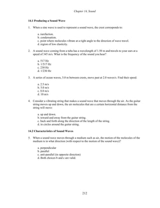 Chapter 14, Sound
14.1 Producing a Sound Wave
1. When a sine wave is used to represent a sound wave, the crest corresponds to:
a. rarefaction.
b. condensation.
c. point where molecules vibrate at a right angle to the direction of wave travel.
d. region of low elasticity.
2. A sound wave coming from a tuba has a wavelength of 1.50 m and travels to your ears at a
speed of 345 m/s. What is the frequency of the sound you hear?
a. 517 Hz
b. 1/517 Hz
c. 230 Hz
d. 1/230 Hz
3. A series of ocean waves, 5.0 m between crests, move past at 2.0 waves/s. Find their speed.
a. 2.5 m/s
b. 5.0 m/s
c. 8.0 m/s
d. 10 m/s
4. Consider a vibrating string that makes a sound wave that moves through the air. As the guitar
string moves up and down, the air molecules that are a certain horizontal distance from the
string will move:
a. up and down.
b. toward and away from the guitar string.
c. back and forth along the direction of the length of the string.
d. in circles around the guitar string.
14.2 Characteristics of Sound Waves
5. When a sound wave moves through a medium such as air, the motion of the molecules of the
medium is in what direction (with respect to the motion of the sound wave)?
a. perpendicular
b. parallel
c. anti-parallel (in opposite direction)
d. Both choices b and c are valid.
212
 