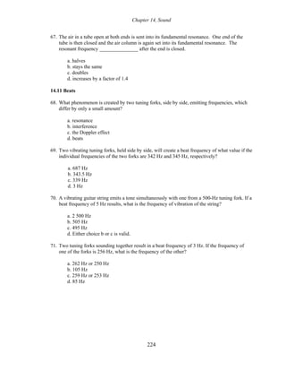Chapter 14, Sound
67. The air in a tube open at both ends is sent into its fundamental resonance. One end of the
tube is then closed and the air column is again set into its fundamental resonance. The
resonant frequency _______________ after the end is closed.
a. halves
b. stays the same
c. doubles
d. increases by a factor of 1.4
14.11 Beats
68. What phenomenon is created by two tuning forks, side by side, emitting frequencies, which
differ by only a small amount?
a. resonance
b. interference
c. the Doppler effect
d. beats
69. Two vibrating tuning forks, held side by side, will create a beat frequency of what value if the
individual frequencies of the two forks are 342 Hz and 345 Hz, respectively?
a. 687 Hz
b. 343.5 Hz
c. 339 Hz
d. 3 Hz
70. A vibrating guitar string emits a tone simultaneously with one from a 500-Hz tuning fork. If a
beat frequency of 5 Hz results, what is the frequency of vibration of the string?
a. 2 500 Hz
b. 505 Hz
c. 495 Hz
d. Either choice b or c is valid.
71. Two tuning forks sounding together result in a beat frequency of 3 Hz. If the frequency of
one of the forks is 256 Hz, what is the frequency of the other?
a. 262 Hz or 250 Hz
b. 105 Hz
c. 259 Hz or 253 Hz
d. 85 Hz
224
 