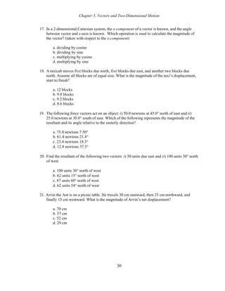 Chapter 3, Vectors and Two-Dimensional Motion
17. In a 2-dimensional Cartesian system, the x-component of a vector is known, and the angle
between vector and x-axis is known. Which operation is used to calculate the magnitude of
the vector? (taken with respect to the x-component)
a. dividing by cosine
b. dividing by sine
c. multiplying by cosine
d. multiplying by sine
18. A taxicab moves five blocks due north, five blocks due east, and another two blocks due
north. Assume all blocks are of equal size. What is the magnitude of the taxi’s displacement,
start to finish?
a. 12 blocks
b. 9.8 blocks
c. 9.2 blocks
d. 8.6 blocks
19. The following force vectors act on an object: i) 50.0 newtons at 45.0° north of east and ii)
25.0 newtons at 30.0° south of east. Which of the following represents the magnitude of the
resultant and its angle relative to the easterly direction?
a. 75.0 newtons 7.50°
b. 61.4 newtons 21.8°
c. 23.4 newtons 18.3°
d. 12.8 newtons 37.5°
20. Find the resultant of the following two vectors: i) 50 units due east and ii) 100 units 30° north
of west.
a. 100 units 30° north of west
b. 62 units 15° north of west
c. 87 units 60° north of west
d. 62 units 54° north of west
21. Arvin the Ant is on a picnic table. He travels 30 cm eastward, then 25 cm northward, and
finally 15 cm westward. What is the magnitude of Arvin’s net displacement?
a. 70 cm
b. 57 cm
c. 52 cm
d. 29 cm
30
 