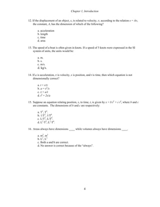 Chapter 1, Introduction
12. If the displacement of an object, x, is related to velocity, v, according to the relation x = Av,
the constant, A, has the dimension of which of the following?
a. acceleration
b. length
c. time
d. area
13. The speed of a boat is often given in knots. If a speed of 5 knots were expressed in the SI
system of units, the units would be:
a. m.
b. s.
c. m/s.
d. kg/s.
14. If a is acceleration, v is velocity, x is position, and t is time, then which equation is not
dimensionally correct?
a. t = x/v
b. a = v2
/x
c. v = a/t
d. t2
= 2x/a
15. Suppose an equation relating position, x, to time, t, is given by x = b t3
+ c t4
, where b and c
are constants. The dimensions of b and c are respectively:
a. T3
, T4
.
b. 1/T3
, 1/T4
.
c. L/T3
, L/T4
.
d. L2
⋅T3
, L2
⋅T4
.
16. Areas always have dimensions ____ while volumes always have dimensions ____.
a. m2
, m3
b. L2
, L3
c. Both a and b are correct.
d. No answer is correct because of the “always”.
4
 