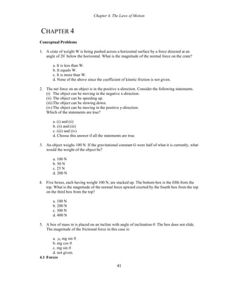 Chapter 4, The Laws of Motion
CHAPTER 4
Conceptual Problems
1. A crate of weight W is being pushed across a horizontal surface by a force directed at an
angle of 20°
below the horizontal. What is the magnitude of the normal force on the crate?
a. It is less than W.
b. It equals W.
c. It is more than W.
d. None of the above since the coefficient of kinetic friction is not given.
2. The net force on an object is in the positive x-direction. Consider the following statements.
(i) The object can be moving in the negative x-direction.
(ii) The object can be speeding up.
(iii)The object can be slowing down.
(iv) The object can be moving in the positive y-direction.
Which of the statements are true?
a. (i) and (ii)
b. (ii) and (iii)
c. (iii) and (iv)
d. Choose this answer if all the statements are true.
3. An object weighs 100 N. If the gravitational constant G were half of what it is currently, what
would the weight of the object be?
a. 100 N
b. 50 N
c. 25 N
d. 200 N
4. Five boxes, each having weight 100 N, are stacked up. The bottom box is the fifth from the
top. What is the magnitude of the normal force upward exerted by the fourth box from the top
on the third box from the top?
a. 100 N
b. 200 N
c. 300 N
d. 400 N
5. A box of mass m is placed on an incline with angle of inclination θ. The box does not slide.
The magnitude of the frictional force in this case is:
a. μs mg sin θ.
b. mg cos θ.
c. mg sin θ.
d. not given.
4.1 Forces
41
 