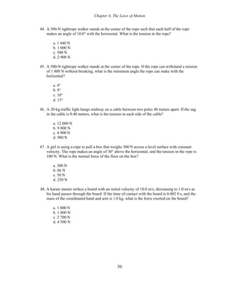 Chapter 4, The Laws of Motion
44. A 500-N tightrope walker stands at the center of the rope such that each half of the rope
makes an angle of 10.0° with the horizontal. What is the tension in the rope?
a. 1 440 N
b. 1 000 N
c. 500 N
d. 2 900 N
45. A 500-N tightrope walker stands at the center of the rope. If the rope can withstand a tension
of 1 800 N without breaking, what is the minimum angle the rope can make with the
horizontal?
a. 4°
b. 8°
c. 10°
d. 15°
46. A 20-kg traffic light hangs midway on a cable between two poles 40 meters apart. If the sag
in the cable is 0.40 meters, what is the tension in each side of the cable?
a. 12 000 N
b. 9 800 N
c. 4 900 N
d. 980 N
47. A girl is using a rope to pull a box that weighs 300 N across a level surface with constant
velocity. The rope makes an angle of 30° above the horizontal, and the tension in the rope is
100 N. What is the normal force of the floor on the box?
a. 300 N
b. 86 N
c. 50 N
d. 250 N
48. A karate master strikes a board with an initial velocity of 10.0 m/s, decreasing to 1.0 m/s as
his hand passes through the board. If the time of contact with the board is 0.002 0 s, and the
mass of the coordinated hand and arm is 1.0 kg, what is the force exerted on the board?
a. 1 000 N
b. 1 800 N
c. 2 700 N
d. 4 500 N
50
 