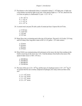 Chapter 1, Introduction
27. The distance to the Andromeda Galaxy is estimated at about 2 × 106
light years. A light year
is the distance traveled by light in one year; if the speed of light is 3 × 108
m/s, about how far
is it from our galaxy to Andromeda? (1 year = 3.15 × 107
s)
a. 10 × 1015
m
b. 1 × 1018
m
c. 2 × 1022
m
d. 6 × 1012
m
28. A cement truck can pour 20 cubic yards of cement per hour. Express this in ft3
/min.
a. 1/3 ft3
/min
b. 1.0 ft3
/min
c. 3 ft3
/min
d. 9 ft3
/min
29. Water flows into a swimming pool at the rate of 8.0 gal/min. The pool is 16 ft wide, 32 ft long
and 8.0 ft deep. How long does it take to fill? (1 U.S. gallon = 231 cubic inches)
a. 32 hours
b. 64 hours
c. 48 hours
d. 24 hours
30. When NASA was communicating with astronauts on the moon, the time from sending on the
Earth to receiving on the moon was 1.28 s. Find the distance from Earth to the moon. (The
speed of radio waves is 3.00 × 108
m/s.)
a. 240 000 km
b. 384 000 km
c. 480 000 km
d. 768 000 km
31. The mass of the sun is 2.0 × 1030
kg, and the mass of a hydrogen atom is 1.67 × 10−27
kg. If
we assume that the sun is mostly composed of hydrogen, how many atoms are there in the
sun?
a. 1.2 × 1056
atoms
b. 3.4 × 1056
atoms
c. 1.2 × 1057
atoms
d. 2.4 × 1057
atoms
7
 