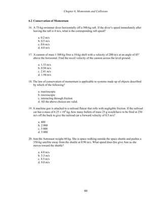 Chapter 6, Momentum and Collisions
6.2 Conservation of Momentum
16. A 75-kg swimmer dives horizontally off a 500-kg raft. If the diver’s speed immediately after
leaving the raft is 4 m/s, what is the corresponding raft speed?
a. 0.2 m/s
b. 0.5 m/s
c. 0.6 m/s
d. 4.0 m/s
17. A cannon of mass 1 500 kg fires a 10-kg shell with a velocity of 200 m/s at an angle of 45°
above the horizontal. Find the recoil velocity of the cannon across the level ground.
a. 1.33 m/s
b. 0.94 m/s
c. 2.41 m/s
d. 1.94 m/s
18. The law of conservation of momentum is applicable to systems made up of objects described
by which of the following?
a. macroscopic
b. microscopic
c. interacting through friction
d. All the above choices are valid.
19. A machine gun is attached to a railroad flatcar that rolls with negligible friction. If the railroad
car has a mass of 6.25 × 104
kg, how many bullets of mass 25 g would have to be fired at 250
m/s off the back to give the railroad car a forward velocity of 0.5 m/s?
a. 400
b. 2 000
c. 3 000
d. 5 000
20. Ann the Astronaut weighs 60 kg. She is space walking outside the space shuttle and pushes a
350-kg satellite away from the shuttle at 0.90 m/s. What speed does this give Ann as she
moves toward the shuttle?
a. 4.0 m/s
b. 5.3 m/s
c. 8.5 m/s
d. 9.0 m/s
80
 