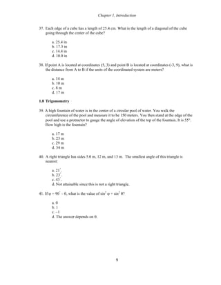 Chapter 1, Introduction
37. Each edge of a cube has a length of 25.4 cm. What is the length of a diagonal of the cube
going through the center of the cube?
a. 25.4 in
b. 17.3 in
c. 14.4 in
d. 10.0 in
38. If point A is located at coordinates (5, 3) and point B is located at coordinates (-3, 9), what is
the distance from A to B if the units of the coordinated system are meters?
a. 14 m
b. 10 m
c. 8 m
d. 17 m
1.8 Trigonometry
39. A high fountain of water is in the center of a circular pool of water. You walk the
circumference of the pool and measure it to be 150 meters. You then stand at the edge of the
pool and use a protractor to gauge the angle of elevation of the top of the fountain. It is 55°.
How high is the fountain?
a. 17 m
b. 23 m
c. 29 m
d. 34 m
40. A right triangle has sides 5.0 m, 12 m, and 13 m. The smallest angle of this triangle is
nearest:
a. 21°
.
b. 23°
.
c. 43°
.
d. Not attainable since this is not a right triangle.
41. If ϕ = 90°
– θ, what is the value of sin2
ϕ + sin2
θ?
a. 0
b. 1
c. –1
d. The answer depends on θ.
9
 
