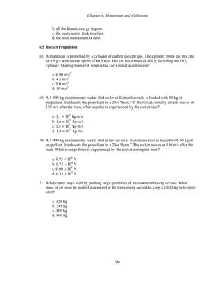 Chapter 6, Momentum and Collisions
b. all the kinetic energy is gone.
c. the participants stick together.
d. the total momentum is zero.
6.5 Rocket Propulsion
68. A model car is propelled by a cylinder of carbon dioxide gas. The cylinder emits gas at a rate
of 4.5 g/s with an exit speed of 80.0 m/s. The car has a mass of 400 g, including the CO2
cylinder. Starting from rest, what is the car’s initial acceleration?
a. 0.90 m/s2
b. 4.5 m/s2
c. 9.0 m/s2
d. 36 m/s2
69. A 1 000-kg experimental rocket sled on level frictionless rails is loaded with 50 kg of
propellant. It exhausts the propellant in a 20-s “burn.” If the rocket, initially at rest, moves at
150 m/s after the burn, what impulse is experienced by the rocket sled?
a. 1.1 × 105
kg⋅m/s
b. 1.6 × 105
kg⋅m/s
c. 1.5 × 105
kg⋅m/s
d. 1.9 × 105
kg⋅m/s
70. A 1 000-kg experimental rocket sled at rest on level frictionless rails is loaded with 50 kg of
propellant. It exhausts the propellant in a 20-s “burn.” The rocket moves at 150 m/s after the
burn. What average force is experienced by the rocket during the burn?
a. 0.95 × 104
N
b. 0.75 × 104
N
c. 0.60 × 104
N
d. 0.35 × 104
N
71. A helicopter stays aloft by pushing large quantities of air downward every second. What
mass of air must be pushed downward at 40.0 m/s every second to keep a 1 000-kg helicopter
aloft?
a. 120 kg
b. 245 kg
c. 360 kg
d. 490 kg
90
 