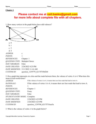 Name: Class: Date:
Chapter 1
Copyright Macmillan Learning. Powered by Cognero. Page 1
Please contact me at nail.basko@gmail.com
for more info about complete file with all chapters.
1. How many vertices in the graph below have odd valences?
a. 0
b. 1
c. 2
d. 4
ANSWER: c
POINTS: 1
REFERENCES: Chapter: 1
QUESTION TYPE: Multiple Choice
HAS VARIABLES: False
DATE CREATED: 2/24/2022 4:23 PM
DATE MODIFIED: 5/11/2022 11:16 AM
CUSTOM ID: question_1239779_6217f735bf264
2. On a graph that represents six cities and the roads between them, the valence of vertex A is 4. What does this
mean in real-world terms?
ANSWER: If the valence of vertex A is 4, it means there are four roads that lead to town A.
RATIONALE: If the valence of vertex A is 4, it means there are four roads that lead to town A.
POINTS: 1
REFERENCES: Chapter: 1
QUESTION TYPE: Essay
HAS VARIABLES: False
STUDENT ENTRY MODE: Complete
DATE CREATED: 2/24/2022 4:23 PM
DATE MODIFIED: 2/24/2022 4:23 PM
CUSTOM ID: question_1239780_6217f735eae5a
3. What is the valence of vertex A in the graph below?
 