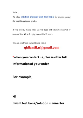 Hello，
We offer solution manual and test bank for anyone around
the world to get good grades.
If you need it, please email us your need and attach book cover or
amazon link. We will reply you within 12 hours.
You can send your request to our email:
qidiantiku@gmail.com
*when you contact us, please offer full
information of your order
For example,
Hi,
I want test bank/solution manual for
 