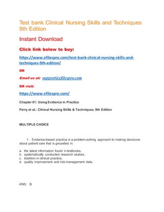 Test bank Clinical Nursing Skills and Techniques
9th Edition
Instant Download
Click link below to buy:
https://www.efilespro.com/test-bank-clinical-nursing-skills-and-
techniques-9th-edition/
OR
Email us at: support@efilespro.com
OR visit:
https://www.efilespro.com/
Chapter 01: Using Evidence in Practice
Perry et al.: Clinical Nursing Skills & Techniques, 9th Edition
MULTIPLE CHOICE
1. Evidence-based practice is a problem-solving approach to making decisions
about patient care that is grounded in:
a. the latest information found in textbooks.
b. systematically conducted research studies.
c. tradition in clinical practice.
d. quality improvement and risk-management data.
ANS: B
 
