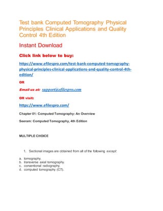Test bank Computed Tomography Physical
Principles Clinical Applications and Quality
Control 4th Edition
Instant Download
Click link below to buy:
https://www.efilespro.com/test-bank-computed-tomography-
physical-principles-clinical-applications-and-quality-control-4th-
edition/
OR
Email us at: support@efilespro.com
OR visit:
https://www.efilespro.com/
Chapter 01: Computed Tomography: An Overview
Seeram: Computed Tomography, 4th Edition
MULTIPLE CHOICE
1. Sectional images are obtained from all of the following except:
a. tomography.
b. transverse axial tomography.
c. conventional radiography.
d. computed tomography (CT).
 