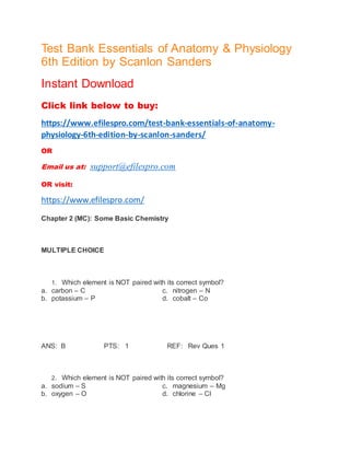 Test Bank Essentials of Anatomy & Physiology
6th Edition by Scanlon Sanders
Instant Download
Click link below to buy:
https://www.efilespro.com/test-bank-essentials-of-anatomy-
physiology-6th-edition-by-scanlon-sanders/
OR
Email us at: support@efilespro.com
OR visit:
https://www.efilespro.com/
Chapter 2 (MC): Some Basic Chemistry
MULTIPLE CHOICE
1. Which element is NOT paired with its correct symbol?
a. carbon – C c. nitrogen – N
b. potassium – P d. cobalt – Co
ANS: B PTS: 1 REF: Rev Ques 1
2. Which element is NOT paired with its correct symbol?
a. sodium – S c. magnesium – Mg
b. oxygen – O d. chlorine – Cl
 