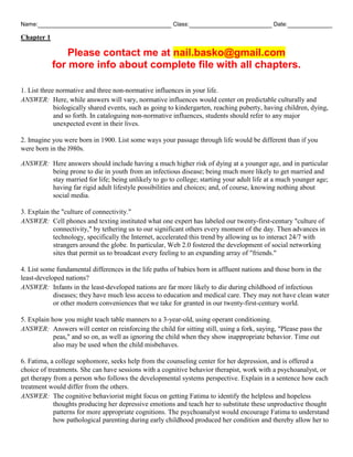 Name: Class: Date:
Chapter 1
Please contact me at nail.basko@gmail.com
for more info about complete file with all chapters.
1. List three normative and three non-normative influences in your life.
ANSWER: Here, while answers will vary, normative influences would center on predictable culturally and
biologically shared events, such as going to kindergarten, reaching puberty, having children, dying,
and so forth. In cataloguing non-normative influences, students should refer to any major
unexpected event in their lives.
2. Imagine you were born in 1900. List some ways your passage through life would be different than if you
were born in the l980s.
ANSWER: Here answers should include having a much higher risk of dying at a younger age, and in particular
being prone to die in youth from an infectious disease; being much more likely to get married and
stay married for life; being unlikely to go to college; starting your adult life at a much younger age;
having far rigid adult lifestyle possibilities and choices; and, of course, knowing nothing about
social media.
3. Explain the "culture of connectivity."
ANSWER: Cell phones and texting instituted what one expert has labeled our twenty-first-century "culture of
connectivity," by tethering us to our significant others every moment of the day. Then advances in
technology, specifically the Internet, accelerated this trend by allowing us to interact 24/7 with
strangers around the globe. In particular, Web 2.0 fostered the development of social networking
sites that permit us to broadcast every feeling to an expanding array of "friends."
4. List some fundamental differences in the life paths of babies born in affluent nations and those born in the
least-developed nations?
ANSWER: Infants in the least-developed nations are far more likely to die during childhood of infectious
diseases; they have much less access to education and medical care. They may not have clean water
or other modern conveniences that we take for granted in our twenty-first-century world.
5. Explain how you might teach table manners to a 3-year-old, using operant conditioning.
ANSWER: Answers will center on reinforcing the child for sitting still, using a fork, saying, "Please pass the
peas," and so on, as well as ignoring the child when they show inappropriate behavior. Time out
also may be used when the child misbehaves.
6. Fatima, a college sophomore, seeks help from the counseling center for her depression, and is offered a
choice of treatments. She can have sessions with a cognitive behavior therapist, work with a psychoanalyst, or
get therapy from a person who follows the developmental systems perspective. Explain in a sentence how each
treatment would differ from the others.
ANSWER: The cognitive behaviorist might focus on getting Fatima to identify the helpless and hopeless
thoughts producing her depressive emotions and teach her to substitute these unproductive thought
patterns for more appropriate cognitions. The psychoanalyst would encourage Fatima to understand
how pathological parenting during early childhood produced her condition and thereby allow her to
 