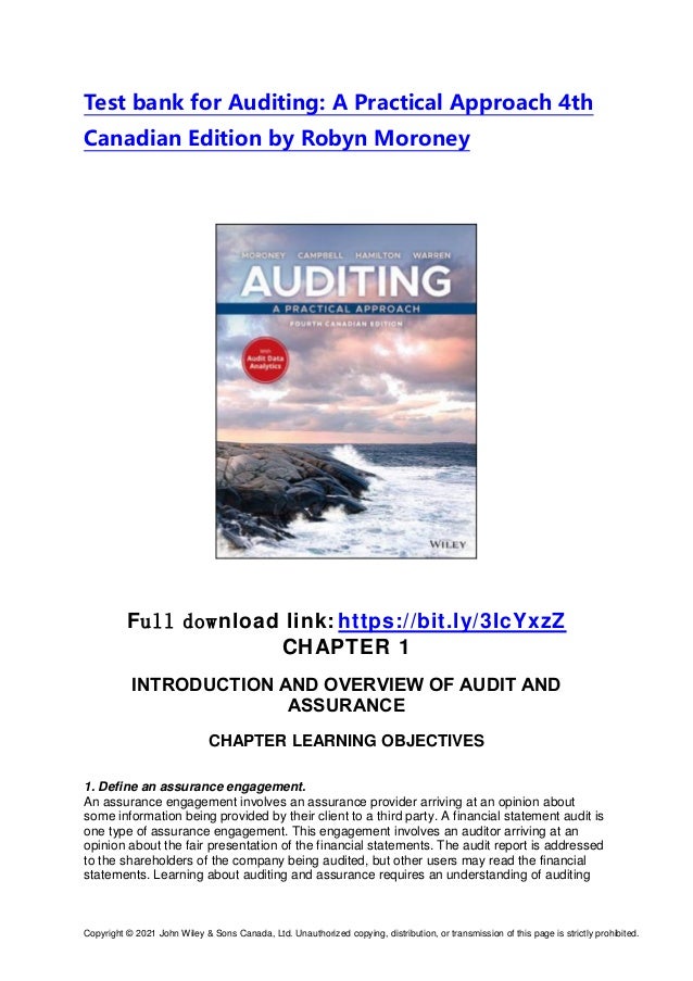 Copyright © 2021 John Wiley & Sons Canada, Ltd. Unauthorized copying, distribution, or transmission of this page is strictly prohibited.
Test bank for Auditing: A Practical Approach 4th
Canadian Edition by Robyn Moroney
Full download link: https://bit.ly/3IcYxzZ
CHAPTER 1
INTRODUCTION AND OVERVIEW OF AUDIT AND
ASSURANCE
CHAPTER LEARNING OBJECTIVES
1. Define an assurance engagement.
An assurance engagement involves an assurance provider arriving at an opinion about
some information being provided by their client to a third party. A financial statement audit is
one type of assurance engagement. This engagement involves an auditor arriving at an
opinion about the fair presentation of the financial statements. The audit report is addressed
to the shareholders of the company being audited, but other users may read the financial
statements. Learning about auditing and assurance requires an understanding of auditing
 