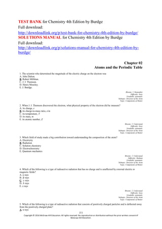 2-1
Copyright © 2016 McGraw-Hill Education. All rights reserved. No reproduction or distribution without the prior written consent
McGraw-Hill
TEST BANK for Chemistry 4th Edition by Burdge
Full download:
http://downloadlink.org/p/test-bank-for-chemistry-4th-edition-by-burdge/
SOLUTIONS MANUAL for Chemistry 4th Edition by Burdge
Full download:
http://downloadlink.org/p/solutions-manual-for-chemistry-4th-edition-by-
burdge/
Chapter 02
Atoms and the Periodic Table
1. The scientist who determined the magnitude of the electric charge on the electron was
A. John Dalton.
B. Robert Millikan.
C. J. J. Thomson.
D. Henry Moseley.
E. J. Burdge.
Blooms: 1. Remember
Difficulty: Easy
Gradable: automatic
Subtopic: Structure of the Atom
Topic: Components of Matter
2. When J. J. Thomson discovered the electron, what physical property of the electron did he measure?
A. its charge, e
B. its charge-to-mass ratio, e/m
C. its temperature, T
D. its mass, m
E. its atomic number, Z
Blooms: 2. Understand
Difficulty: Easy
Gradable: automatic
Subtopic: Structure of the Atom
Topic: Components of Matter
3. Which field of study made a big contribution toward understanding the composition of the atom?
A. Electricity
B. Radiation
C. Solution chemistry
D. Electrochemistry
E. Quantum mechanics
Blooms: 2. Understand
Difficulty: Medium
Gradable: automatic
Subtopic: Structure of the Atom
Topic: Components of Matter
4. Which of the following is a type of radioactive radiation that has no charge and is unaffected by external electric or
magnetic fields?
A. α rays
B. β rays
C. γ rays
D. δ rays
E. ε rays
Blooms: 2. Understand
Difficulty: Easy
Gradable: automatic
Subtopic: Structure of the Atom
Topic: Components of Matter
5. Which of the following is a type of radioactive radiation that consists of positively charged particles and is deflected away
from the positively charged plate?
A. α rays
 