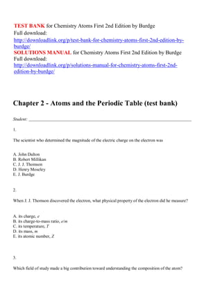 TEST BANK for Chemistry Atoms First 2nd Edition by Burdge
Full download:
http://downloadlink.org/p/test-bank-for-chemistry-atoms-first-2nd-edition-by-
burdge/
SOLUTIONS MANUAL for Chemistry Atoms First 2nd Edition by Burdge
Full download:
http://downloadlink.org/p/solutions-manual-for-chemistry-atoms-first-2nd-
edition-by-burdge/
Chapter 2 - Atoms and the Periodic Table (test bank)
Student:
1.
The scientist who determined the magnitude of the electric charge on the electron was
A. John Dalton
B. Robert Millikan
C. J. J. Thomson
D. Henry Moseley
E. J. Burdge
2.
When J. J. Thomson discovered the electron, what physical property of the electron did he measure?
A. its charge, e
B. its charge-to-mass ratio, e/m
C. its temperature, T
D. its mass, m
E. its atomic number, Z
3.
Which field of study made a big contribution toward understanding the composition of the atom?
 