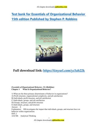 All chapter download@qidiantku.com
1
All chapter download@qidiantku.com
Test bank for Essentials of Organizational Behavior
15th edition Published by Stephen P. Robbins
Full download link: https://tinyurl.com/yc5ah22k
Essentials of Organizational Behavior, 15e (Robbins)
Chapter 1 What Is Organizational Behavior?
1) What are the three primary determinants of behavior in organizations?
A) Profit structure, organizational complexity, and job satisfaction
B) Individuals, profit structure, and job satisfaction
C) Individuals, groups, and job satisfaction
D) Groups, structure, and profit structure
E) Individuals, groups, and structure
Answer: E
Explanation: OB investigates the impact that individuals, groups, and structure have on
behavior within organizations.
Diff: 2
AACSB: Analytical Thinking
 