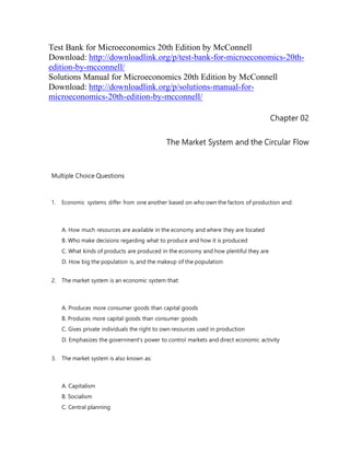 Test Bank for Microeconomics 20th Edition by McConnell
Download: http://downloadlink.org/p/test-bank-for-microeconomics-20th-
edition-by-mcconnell/
Solutions Manual for Microeconomics 20th Edition by McConnell
Download: http://downloadlink.org/p/solutions-manual-for-
microeconomics-20th-edition-by-mcconnell/
Chapter 02
The Market System and the Circular Flow
Multiple Choice Questions
1. Economic systems differ from one another based on who own the factors of production and:
A. How much resources are available in the economy and where they are located
B. Who make decisions regarding what to produce and how it is produced
C. What kinds of products are produced in the economy and how plentiful they are
D. How big the population is, and the makeup of the population
2. The market system is an economic system that:
A. Produces more consumer goods than capital goods
B. Produces more capital goods than consumer goods
C. Gives private individuals the right to own resources used in production
D. Emphasizes the government's power to control markets and direct economic activity
3. The market system is also known as:
A. Capitalism
B. Socialism
C. Central planning
 