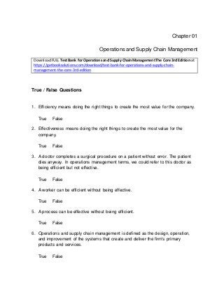 Chapter 01
Operations and Supply Chain Management
DownloadFULL Test Bank for Operationsand Supply ChainManagementThe Core 3rd Edition at
https://getbooksolutions.com/download/test-bank-for-operations-and-supply-chain-
management-the-core-3rd-edition
True / False Questions
1. Efficiency means doing the right things to create the most value for the company.
True False
2. Effectiveness means doing the right things to create the most value for the
company.
True False
3. A doctor completes a surgical procedure on a patient without error. The patient
dies anyway. In operations management terms, we could refer to this doctor as
being efficient but not effective.
True False
4. A worker can be efficient without being effective.
True False
5. A process can be effective without being efficient.
True False
6. Operations and supply chain management is defined as the design, operation,
and improvement of the systems that create and deliver the firm's primary
products and services.
True False
 