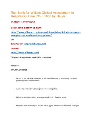 Test Bank for Wilkins Clinical Assessment in
Respiratory Care 7th Edition by Heuer
Instant Download
Click link below to buy:
https://www.efilespro.com/test-bank-for-wilkins-clinical-assessment-
in-respiratory-care-7th-edition-by-heuer/
OR
Email us at: support@efilespro.com
OR visit:
https://www.efilespro.com/
Chapter 1: Preparing for the Patient Encounter
Test Bank
MULTIPLE CHOICE
1. Which of the following activities is not part of the role of respiratory therapists
(RTs) in patient assessment?
1. Assist the physician with diagnostic reasoning skills.
1. Help the physician select appropriate pulmonary function tests.
1. Interpret arterial blood gas values and suggest mechanical ventilation changes.
 