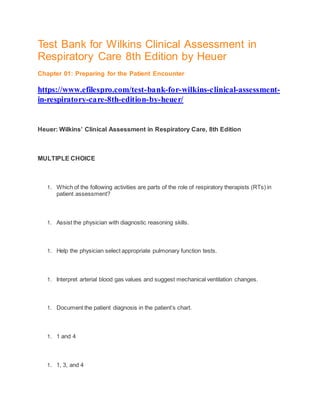 Test Bank for Wilkins Clinical Assessment in
Respiratory Care 8th Edition by Heuer
Chapter 01: Preparing for the Patient Encounter
https://www.efilespro.com/test-bank-for-wilkins-clinical-assessment-
in-respiratory-care-8th-edition-by-heuer/
Heuer: Wilkins’ Clinical Assessment in Respiratory Care, 8th Edition
MULTIPLE CHOICE
1. Which of the following activities are parts of the role of respiratory therapists (RTs) in
patient assessment?
1. Assist the physician with diagnostic reasoning skills.
1. Help the physician select appropriate pulmonary function tests.
1. Interpret arterial blood gas values and suggest mechanical ventilation changes.
1. Document the patient diagnosis in the patient’s chart.
1. 1 and 4
1. 1, 3, and 4
 