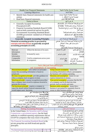HCM 213-Ch2
Health Care Financial Statements ‫ة‬
‫ي‬
‫حصال‬
‫ة‬
‫يا‬
‫عرلل‬
‫ة‬
‫ي‬
‫ال‬
‫م‬
‫ال‬
‫تانا‬
‫ي‬
‫ب‬
‫ال‬
Learning Objectives ‫مل‬
‫عت‬
‫ال‬
‫فا‬
‫د‬
‫هأ‬
• Identify basic financial statements for health care
entities
• Read basic financial statements
‫ة‬
‫ي‬
‫ساسأل‬
‫ا‬
‫ة‬
‫ي‬
‫ال‬
‫م‬
‫ال‬
‫تانا‬
‫ي‬
‫ب‬
‫ال‬
‫ديدح‬
‫ت‬
• ‫ة‬
‫ي‬
‫حصال‬
‫ة‬
‫يا‬
‫عرال‬
‫تانا‬
‫ي‬
‫ك‬
‫لل‬
‫ا‬‫أل‬‫اس‬‫س‬‫ةي‬
‫ةيالمال‬
‫بال‬‫ي‬‫ا‬‫ن‬‫ا‬‫ت‬
‫ةءارق‬ •
Terms to Know ‫ف‬
‫ر‬
‫ع‬
‫ي‬
‫نأ‬
‫ثي‬
‫ح‬
• Generally Accepted Accounting
Principles(GAAP)
• Financial Accounting Standards Board (FASB)
used on both commercial and not for profit
• Governmental Accounting Standards Board
(GASB) government- standard set of financial
statements
)GAAP( ‫ا‬
‫مو‬
‫م‬
‫ع‬
‫ةلو‬
‫بقم‬
‫ال‬
‫ة‬
‫ب‬
‫ساح‬
‫م‬
‫ال‬
‫ئ‬
‫د‬
‫اب‬
‫م‬ •
)FASB( ‫ة‬
‫ب‬
‫ساح‬
‫م‬
‫ال‬
‫ر‬
‫يياع‬
‫م‬
‫سلج‬
‫م‬
‫ة‬
‫ي‬
‫ال‬
‫م‬
‫ال‬ •
‫نم‬
‫س‬
‫ي‬
‫لو‬
‫ة‬
‫ي‬
‫راجتال‬
‫ءاوس‬
‫دح‬
‫ى‬
‫لع‬
‫ة‬
‫مد‬
‫خ‬
‫ت‬
‫س‬
‫م‬
‫ال‬
‫ح‬
‫ب‬
‫رال‬
‫لجأ‬
‫ة‬
‫ب‬
‫س‬
‫احمال‬
‫ر‬
‫يي‬
‫ا‬
‫ع‬
‫م‬
‫سلج‬
‫م‬
‫ة‬
‫يمو‬
‫ك‬
‫حال‬ •
‫نم‬
‫ق‬
‫ي‬
‫ا‬
‫س‬
‫ي‬
‫ة‬
‫ةعومجم‬
‫ايموكح‬ )GASB(
‫ة‬
‫ي‬
‫ال‬
‫م‬
‫ال‬
‫تانا‬
‫ي‬
‫ب‬
‫ال‬
Generally Accepted Accounting Principles ‫ا‬
‫مو‬
‫م‬
‫ع‬
‫ةلو‬
‫بقم‬
‫ال‬
‫ة‬
‫ب‬
‫ساح‬
‫م‬
‫ال‬
‫ئ‬
‫د‬
‫ابم‬
Financial accounting practice is governed by
concepts and rules known as generally accepted
accounting principles (GAAP).
‫لالخ‬
‫نم‬
‫ة‬
‫ي‬
‫ال‬
‫م‬
‫ال‬
‫ة‬
‫يب‬
‫ساح‬
‫م‬
‫ال‬
‫تاسرام‬
‫م‬
‫ال‬
‫ع‬
‫ضخي‬
‫ئ‬
‫د‬
‫اب‬
‫م‬
‫مساب‬
‫ةفور‬
‫عم‬
‫ال‬
‫د‬
‫ع‬
‫اوقالو‬
‫ميها‬
‫فم‬
‫ال‬
.)GAAP( ‫امو‬
‫م‬
‫ع‬
‫ةلو‬
‫بقم‬
‫ال‬
‫ة‬
‫ب‬
‫ساح‬
‫م‬
‫ال‬
Relevant
Information
Affects the decision of its users. ‫ة‬
‫ل‬
‫ص‬
‫تاذ‬
‫ت‬
‫امولعم‬ ‫نم‬
‫رارق‬
‫ى‬
‫لع‬
‫ر‬
‫ثؤي‬
‫اهيمدختسم‬ .
Reliable
Information
Is trusted by users. ‫ةق‬
‫وثو‬
‫م‬
‫ت‬
‫امولعم‬ ‫ل‬
‫ب‬
‫ق‬
‫نم‬
‫اه‬
‫ب‬
‫ق‬
‫و‬
‫ثو‬
‫م‬
‫و‬
‫نيمدختسمال‬.
Comparable
Information
Used in comparisons across years
& companies.
‫ةل‬
‫ب‬
‫ا‬
‫ق‬
‫ت‬
‫امولعم‬
‫لل‬‫م‬‫اق‬‫ر‬‫ةن‬
‫ة‬
‫ن‬
‫راق‬
‫م‬
‫ال‬
‫يف‬
‫ة‬
‫مد‬
‫خ‬
‫ت‬
‫س‬
‫م‬
‫ال‬
‫ت‬
‫اك‬
‫رشالو‬
‫ت‬
‫او‬
‫ن‬
‫سال‬
‫ن‬
‫ي‬
‫ب‬
.
‫ة‬
‫يب‬
‫ساح‬
‫م‬
‫ال‬
‫تا‬
‫ضار‬
‫ت‬
‫فالاو‬
‫ئ‬
‫د‬
‫اب‬
‫م‬
‫ال‬ Principles
and Assumptions of Accounting
Measurement principle (also called cost principle) Going-concern assumption means that
means that accounting information is based on
actual cost.
accounting information reflects a presumption
the business will continue operating.
Revenue recognition principle provides guidance on Monetary unit assumption means we can
when a company must recognize revenue. express transactions in money.
Matching principle (expense recognition) prescribes Time period assumption presumes that the life
that a company must record its expenses incurred to
generate the revenue.
of a company can be divided into time
periods, such as months and years.
Full disclosure principle requires a company to Business entity assumption means that a
report the details behind financial statements that
would impact users’ decisions.
business is accounted for separately from its
owner or other business entities.
‫تامولعمال‬
‫نأ‬
‫ي‬
‫ع‬
‫ن‬
‫ي‬ ) ‫ال‬
‫ت‬
‫ك‬
‫ل‬
‫ف‬
‫ة‬
‫أدبم‬
‫أ‬‫ي‬‫ض‬‫ا‬
‫ىمستو‬ ( ‫قال‬‫ي‬‫ا‬‫س‬
‫أدبم‬
‫ال‬
‫ف‬
‫ع‬
‫ل‬
‫ي‬
‫ة‬
‫ال‬
‫ت‬
‫ك‬
‫ل‬
‫ف‬
‫ة‬
‫أ‬
‫س‬
‫ا‬
‫س‬
‫لع‬‫ى‬
‫احمال‬‫س‬‫ب‬‫ي‬‫ة‬ .
‫احمال‬‫س‬‫ب‬‫ي‬‫ة‬
‫تامولعمال‬
‫نأ‬
‫ي‬
‫ع‬
‫ن‬
‫ي‬
‫ا‬‫ال‬‫تف‬‫ر‬‫ا‬‫ض‬
‫اشن‬‫ط‬
‫ارمتسا‬‫ر‬
‫ة‬
‫ل‬
‫م‬
‫ا‬
‫ع‬
‫ال‬
‫لم‬
‫ع‬
‫ال‬
‫رم‬
‫ت‬
‫س‬
‫ي‬
‫س‬
‫ضار‬
‫ت‬
‫فا‬
‫سك‬
‫ع‬
‫ي‬ .
‫ةكرشال‬
‫لع‬‫ى‬
‫بجي‬
‫تم‬‫ى‬
‫أشب‬‫ن‬
‫تاداشرا‬
‫فارتعالا‬
‫أدبم‬
‫تادئاع‬
‫ي‬
‫و‬
‫ف‬
‫ر‬
‫ت‬
‫ادار‬
‫ي‬
‫إلا‬
‫فر‬
‫ت‬
‫عت‬
‫نأ‬ .
‫تالماعمال‬
‫نع‬
‫ت‬
‫ع‬
‫ب‬
‫ر‬
‫نأ‬
‫نكمي‬
‫أ‬‫ن‬‫ن‬‫ا‬
‫ي‬
‫ع‬
‫ن‬
‫ي‬
‫نال‬‫ق‬‫د‬‫ي‬‫ة‬
‫ةدحوال‬
‫ضرف‬
‫ال‬
‫م‬
‫ال‬
‫ي‬
‫ف‬ .
‫ن‬
‫أ‬
‫ب‬
‫ج‬
‫ي‬
‫ةكرشال‬
‫ن‬
‫أ‬
‫ىل‬
‫ع‬
‫ص‬
‫ن‬
‫ي‬ ) ‫ف‬
‫ا‬
‫ر‬
‫ت‬
‫ع‬
‫الا‬
‫ب‬
‫اس‬
‫ح‬ ( ‫أد‬
‫ب‬
‫م‬
‫ةق‬
‫ب‬
‫ا‬
‫طم‬
‫ت‬
‫ادار‬
‫ي‬
‫إلا‬
‫د‬
‫ي‬
‫لوتل‬
‫اه‬
‫ت‬
‫د‬
‫ب‬
‫كت‬
‫ي‬
‫ت‬
‫ال‬
‫ت‬
‫اق‬
‫فن‬
‫ال‬
‫لجس‬
‫ت‬ .
‫ن‬
‫ك‬
‫مي‬
‫و‬
‫ةكرشال‬
‫ةا‬
‫ي‬
‫ح‬
‫ن‬
‫أ‬
‫ضر‬
‫ت‬
‫في‬
‫ضار‬
‫ت‬
‫فا‬
‫ة‬
‫ين‬
‫مز‬
‫ال‬
‫ةرت‬
‫ف‬
‫ال‬
‫ت‬
‫ا‬
‫ونسال‬
‫و‬
‫رو‬
‫ه‬
‫شال‬
‫ل‬
‫ث‬
‫م‬
،
‫ة‬
‫ين‬
‫مز‬
‫تار‬
‫ت‬
‫ف‬
‫ىإل‬
‫اه‬
‫م‬
‫ي‬
‫سق‬
‫ت‬ .
‫ءارو‬
‫ل‬
‫ي‬
‫صاف‬
‫ت‬
‫ن‬
‫ع‬
‫غال‬
‫ب‬
‫إل‬
‫ل‬
‫ةكرش‬
‫بلط‬
‫ت‬
‫ي‬
‫ل‬
‫م‬
‫ا‬
‫ك‬
‫ال‬
‫حاصفإلا‬
‫أد‬
‫ب‬
‫م‬
‫تسمال‬‫خ‬‫يمد‬‫ن‬
‫تارارق‬
‫لع‬‫ى‬
‫ت‬
‫ؤ‬
‫ث‬
‫ر‬
‫نأ‬
‫اهنأش‬
‫نم‬
‫ال‬
‫ت‬
‫ي‬
‫ةيالمال‬
‫بال‬‫ي‬‫ا‬‫ن‬‫ا‬‫ت‬ .
‫ب‬
‫ش‬
‫ك‬
‫ل‬
‫ا‬‫ح‬‫ت‬‫س‬‫ا‬‫ب‬‫ه‬‫ا‬
‫ي‬
‫ت‬
‫م‬
‫لمعال‬
‫نأ‬
‫ي‬
‫ع‬
‫ن‬
‫ي‬
‫ا‬‫ال‬‫تف‬‫ر‬‫ا‬‫ض‬
‫يراجت‬
‫يك‬‫ا‬‫ن‬
‫ى‬
‫رخأ‬
‫ة‬
‫ي‬
‫ر‬
‫اج‬
‫ت‬
‫ت‬
‫ا‬
‫ن‬
‫ا‬
‫ي‬
‫ك‬
‫وأ‬
‫ه‬
‫ب‬
‫حاص‬
‫ن‬
‫ع‬
‫ل‬
‫صف‬
‫ن‬
‫م‬ .
Setting Accounting Principles ‫ة‬
‫ب‬
‫ساح‬
‫م‬
‫ال‬
‫ئ‬
‫د‬
‫اب‬
‫م‬
‫ع‬
‫ضو‬
In the United States, the Securities and Exchange
Commission, a government agency, has the legal
authority to establish reporting requirements and set
GAAP for companies that issue stock to the public.
‫ةيالمال‬
‫قاروالا‬
‫ةنجل‬
،
‫ةدحتمال‬
‫تايالوال‬
‫ف‬
‫ي‬
‫ةطلسال‬
‫اه‬
‫ي‬
‫د‬
‫ل‬
،
‫ة‬
‫ي‬
‫موكح‬
‫ة‬
‫ال‬
‫ك‬
‫و‬
‫ي‬
‫ه‬
‫و‬
،
‫ت‬
‫ا‬
‫صر‬
‫و‬
‫ب‬
‫الو‬
‫عض‬
‫وو‬
‫ر‬
‫ي‬
‫ر‬
‫ا‬
‫ق‬
‫ت‬
‫ال‬
‫داد‬
‫ع‬
‫إ‬
‫ت‬
‫ا‬
‫ب‬
‫لط‬
‫ت‬
‫م‬
‫عض‬
‫ول‬
‫ة‬
‫ين‬
‫ونا‬
‫ق‬
‫ال‬
‫ت‬
‫ا‬
‫كرشلل‬
‫ة‬
‫ب‬
‫س‬
‫ن‬
‫الب‬
‫اموم‬
‫ع‬
‫ة‬
‫ل‬
‫وبق‬
‫م‬
‫ال‬
‫ة‬
‫ب‬
‫ساحم‬
‫ال‬
‫ئ‬
‫دا‬
‫ب‬
‫م‬
. ‫ر‬
‫وهمجل‬
‫ل‬
‫م‬
‫ه‬
‫سألا‬
‫ردصت‬
‫ي‬
‫ت‬
‫ال‬
The Financial Accounting Standards Board is the
private group that sets both broad and specific
principles.
‫ةع‬
‫و‬
‫م‬
‫ج‬
‫م‬
‫ال‬
‫يه‬
‫ة‬
‫ي‬
‫ال‬
‫م‬
‫ال‬
‫ة‬
‫ب‬
‫ساح‬
‫م‬
‫ال‬
‫ر‬
‫ي‬
‫ي‬
‫اع‬
‫م‬
‫سلجم‬
‫ةص‬
‫اخ‬
‫الو‬
‫ة‬
‫ماع‬
‫ال‬
‫ئ‬
‫د‬
‫اب‬
‫م‬
‫ال‬
‫د‬
‫د‬
‫حت‬
‫يتال‬
‫ة‬
‫ص‬
‫اخ‬
‫ال‬
. ‫ءاوس‬
‫دح‬
‫ى‬
‫لع‬
The International Accounting Standards Board(IASB) )IASB( ‫ة‬
‫ي‬
‫لودال‬
‫ة‬
‫ب‬
‫ساح‬
‫م‬
‫ال‬
‫ر‬
‫ي‬
‫ي‬
‫اع‬
‫م‬
‫سلجم‬
1
 