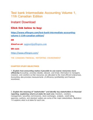 Test bank Intermediate Accounting Volume 1,
11th Canadian Edition
Instant Download
Click link below to buy:
https://www.efilespro.com/test-bank-intermediate-accounting-
volume-1-11th-canadian-edition/
OR
Email us at: support@efilespro.com
OR visit:
https://www.efilespro.com/
THE CANADIAN FINANCIAL REPORTING ENVIRONMENT
CHAPTER STUDY OBJECTIVES
1. Explain how accounting makes it possible to use scarce resources more
efficiently.Accounting provides reliable, relevant, and timely information to managers,
investors, and creditors so that resources are allocated to the most efficient enterprises.
Accounting also provides measurements of efficiency (profitability) and financial
soundness.
2. Explain the meaning of “stakeholder” and identify key stakeholders in financial
reporting, explaining what is at stake for each one. Investors, creditors,
management, securities commissions, stock exchanges, analysts, credit rating
agencies, auditors, and standard setters are some of the major stakeholders. Illustration
1-4 explains what is at stake for each one.
 