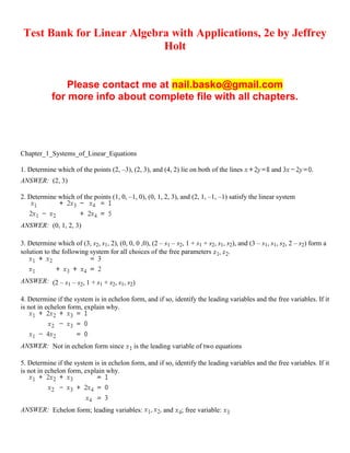 Test Bank for Linear Algebra with Applications, 2e by Jeffrey
Holt
Please contact me at nail.basko@gmail.com
for more info about complete file with all chapters.
Chapter_1_Systems_of_Linear_Equations
1. Determine which of the points (2, –3), (2, 3), and (4, 2) lie on both of the lines and .
ANSWER: (2, 3)
2. Determine which of the points (1, 0, –1, 0), (0, 1, 2, 3), and (2, 1, –1, –1) satisfy the linear system
ANSWER: (0, 1, 2, 3)
3. Determine which of (3, s2, s1, 2), (0, 0, 0 ,0), (2 – s1 – s2, 1 + s1 + s2, s1, s2), and (3 – s1, s1, s2, 2 – s2) form a
solution to the following system for all choices of the free parameters .
ANSWER: (2 – s1 – s2, 1 + s1 + s2, s1, s2)
4. Determine if the system is in echelon form, and if so, identify the leading variables and the free variables. If it
is not in echelon form, explain why.
ANSWER: Not in echelon form since is the leading variable of two equations
5. Determine if the system is in echelon form, and if so, identify the leading variables and the free variables. If it
is not in echelon form, explain why.
ANSWER: Echelon form; leading variables: and ; free variable:
 