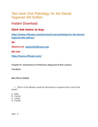 Test bank Oral Pathology for the Dental
Hygienist 6th Edition
Instant Download
Click link below to buy:
https://www.efilespro.com/test-bank-oral-pathology-for-the-dental-
hygienist-6th-edition/
OR
Email us at: support@efilespro.com
OR visit:
https://www.efilespro.com/
Chapter 01: Introduction to Preliminary Diagnosis of Oral Lesions
Test Bank
MULTIPLE CHOICE
1. Which of the following would be described as a segment that is part of the
whole?
A. Bulla
B. Vesicle
C. Lobule
D. Pustule
ANS: C
 