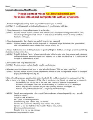 Name: Class: Date:
Chapter 01: Reasoning About Quantities
Copyright Macmillan Learning. Powered by Cognero. Page 1
Please contact me at nail.basko@gmail.com
for more info about complete file with all chapters.
1. Give an example of a quantity. What is a possible value for your example?
ANSWER: A possible example is the length of this room. A possible value is 20 feet.
2. Name five quantities that you have dealt with so far today.
ANSWER: Possible answers include: distance from home to class; time spent traveling from home to class;
amount of gasoline purchased; amount of milk drunk at breakfast; amount of money spent on a
Starbucks coffee; etc.
3. Name three quantities that relate to you, and tell how they are measured.
ANSWER: Possible answers include: weight (in pounds or kilograms); height (in inches); arm span (inches);
shoe size (standard sizes for shoes); waist size (in inches); etc.
4. Would student motivation be difficult or easy to quantify? Explain. Tell how you might go about quantifying
student motivation in this class.
ANSWER: Probably difficult. Factors influencing motivation might include: need for a passing grade; desire to
understand content; parental pressure; peer pressure; etc. A scale (such as 1 low to 10 high) could be
designed to measure these factors.
5. How can the term "big" be quantified?
ANSWER: Possible answers include: height; weight; popularity; etc.
6. Give two quantities that one could have in mind when he/she says, "This has been a good day."
ANSWER: Possible answers include: outside temperature; amount of work accomplished; amount of time spent
playing ball and/or picnicking; etc.
7. List at least five relevant quantities that are involved with this problem situation. For each quantity, if the
value is given, write it next to the quantity. If the value is not given, write the unit you would use to measure it.
Pat and Li left the starting line at the same time, running in opposite directions on a
400-meter, oval-shaped race track. Pat was running at a constant rate of 175 meters per
minute. They met each other for the first time after they had been running for 1.5
minutes. How far had Pat run when Li completely finished one lap?
ANSWER: Sample answers (quantity, value or unit if value unknown; other units possible—e.g., seconds
instead of minutes):
Length of track, 400 meters
Pat's speed, 175 meters per minute
Time until they meet for first time, 1.5 minutes
Distance Pat has traveled when they meet for first time, meters
Distance Li has traveled when they meet for the first time, meters
Li's speed, meters per minute
Time for Li to run one lap, minutes
 