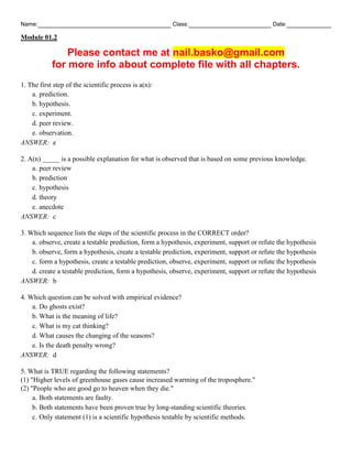 Name: Class: Date:
Module 01.2
Please contact me at nail.basko@gmail.com
for more info about complete file with all chapters.
1. The first step of the scientific process is a(n):
a. prediction.
b. hypothesis.
c. experiment.
d. peer review.
e. observation.
ANSWER: e
2. A(n) _____ is a possible explanation for what is observed that is based on some previous knowledge.
a. peer review
b. prediction
c. hypothesis
d. theory
e. anecdote
ANSWER: c
3. Which sequence lists the steps of the scientific process in the CORRECT order?
a. observe, create a testable prediction, form a hypothesis, experiment, support or refute the hypothesis
b. observe, form a hypothesis, create a testable prediction, experiment, support or refute the hypothesis
c. form a hypothesis, create a testable prediction, observe, experiment, support or refute the hypothesis
d. create a testable prediction, form a hypothesis, observe, experiment, support or refute the hypothesis
ANSWER: b
4. Which question can be solved with empirical evidence?
a. Do ghosts exist?
b. What is the meaning of life?
c. What is my cat thinking?
d. What causes the changing of the seasons?
e. Is the death penalty wrong?
ANSWER: d
5. What is TRUE regarding the following statements?
(1) "Higher levels of greenhouse gases cause increased warming of the troposphere."
(2) "People who are good go to heaven when they die."
a. Both statements are faulty.
b. Both statements have been proven true by long-standing scientific theories.
c. Only statement (1) is a scientific hypothesis testable by scientific methods.
 