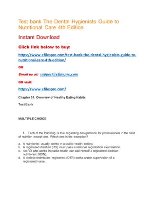 Test bank The Dental Hygienists Guide to
Nutritional Care 4th Edition
Instant Download
Click link below to buy:
https://www.efilespro.com/test-bank-the-dental-hygienists-guide-to-
nutritional-care-4th-edition/
OR
Email us at: support@efilespro.com
OR visit:
https://www.efilespro.com/
Chapter 01: Overview of Healthy Eating Habits
Test Bank
MULTIPLE CHOICE
1. Each of the following is true regarding designations for professionals in the field
of nutrition except one. Which one is the exception?
a. A nutritionist usually works in a public health setting.
b. A registered dietitian (RD) must pass a national registration examination.
c. An RD who works in public health can call herself a registered dietitian
nutritionist (RDN).
d. A dietetic technician, registered (DTR) works under supervision of a
registered nurse.
 